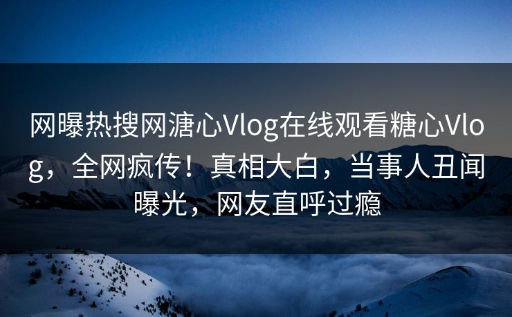 网曝热搜网溏心Vlog在线观看糖心Vlog，全网疯传！真相大白，当事人丑闻曝光，网友直呼过瘾