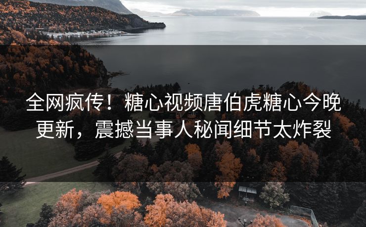 全网疯传！糖心视频唐伯虎糖心今晚更新，震撼当事人秘闻细节太炸裂