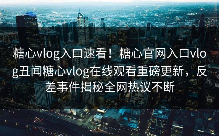 糖心vlog入口速看！糖心官网入口vlog丑闻糖心vlog在线观看重磅更新，反差事件揭秘全网热议不断