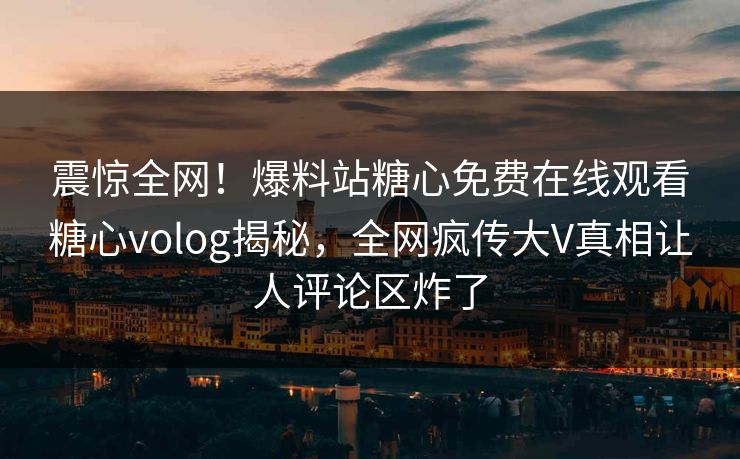震惊全网！爆料站糖心免费在线观看糖心volog揭秘，全网疯传大V真相让人评论区炸了