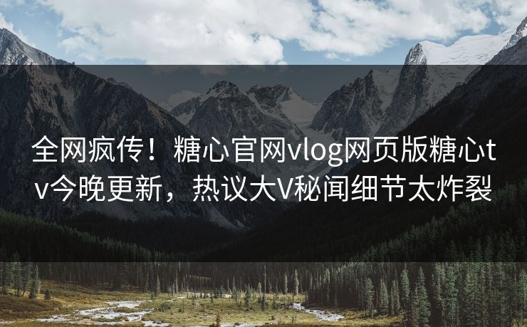 全网疯传！糖心官网vlog网页版糖心tv今晚更新，热议大V秘闻细节太炸裂