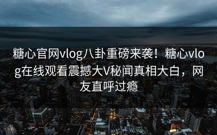 糖心官网vlog八卦重磅来袭！糖心vlog在线观看震撼大V秘闻真相大白，网友直呼过瘾