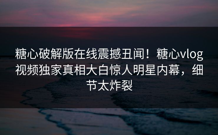 糖心破解版在线震撼丑闻！糖心vlog视频独家真相大白惊人明星内幕，细节太炸裂