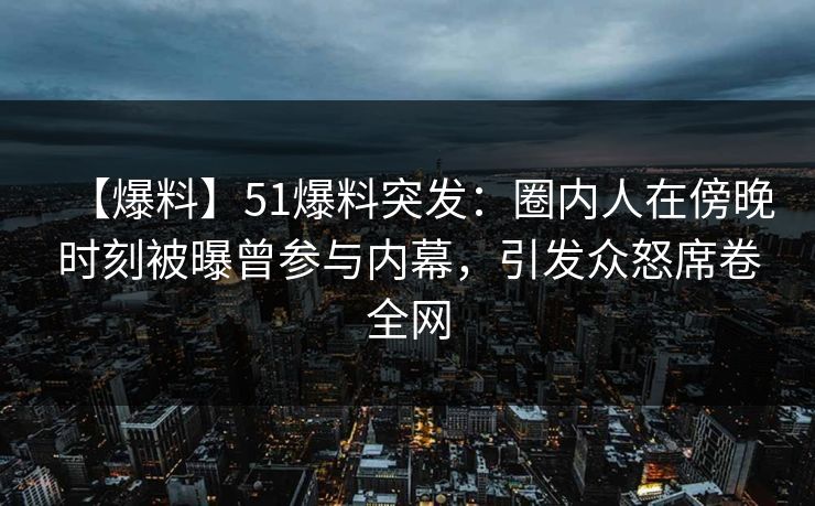 【爆料】51爆料突发：圈内人在傍晚时刻被曝曾参与内幕，引发众怒席卷全网
