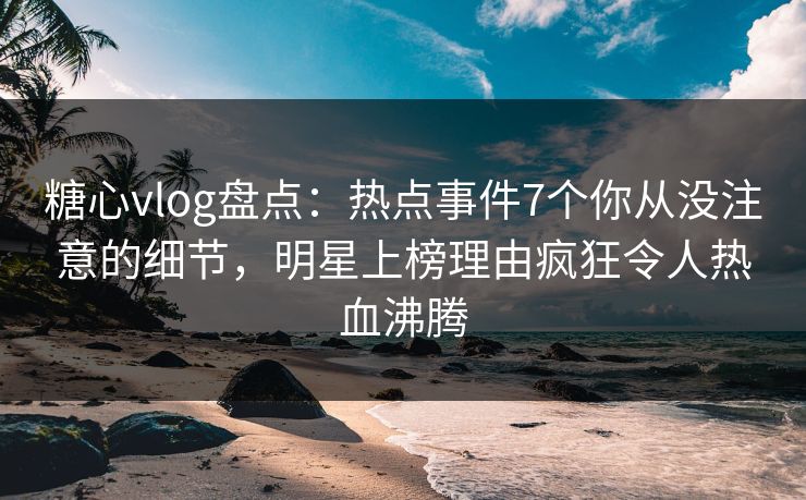 糖心vlog盘点：热点事件7个你从没注意的细节，明星上榜理由疯狂令人热血沸腾