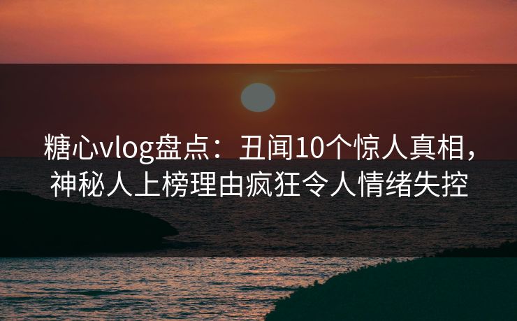 糖心vlog盘点：丑闻10个惊人真相，神秘人上榜理由疯狂令人情绪失控