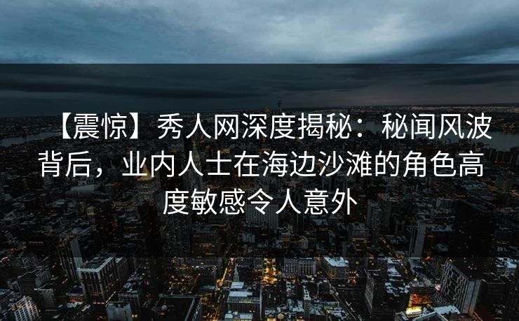 【震惊】秀人网深度揭秘：秘闻风波背后，业内人士在海边沙滩的角色高度敏感令人意外