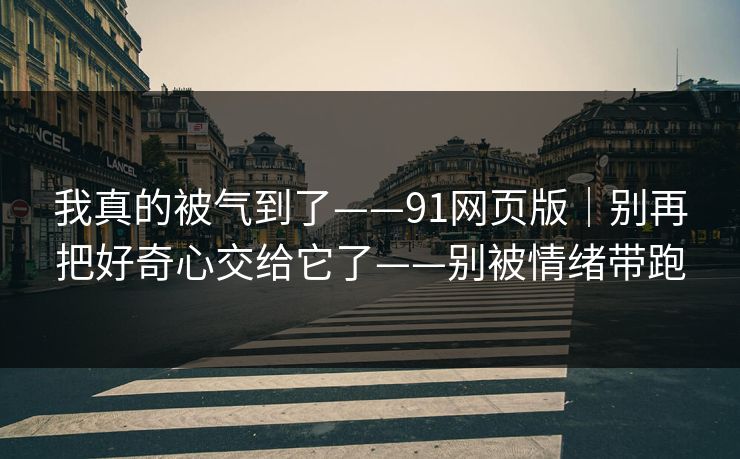 我真的被气到了——91网页版｜别再把好奇心交给它了——别被情绪带跑