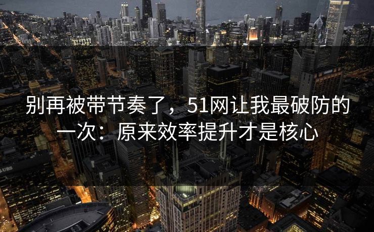 别再被带节奏了，51网让我最破防的一次：原来效率提升才是核心