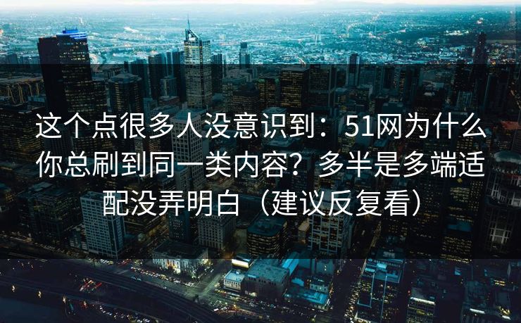 这个点很多人没意识到：51网为什么你总刷到同一类内容？多半是多端适配没弄明白（建议反复看）