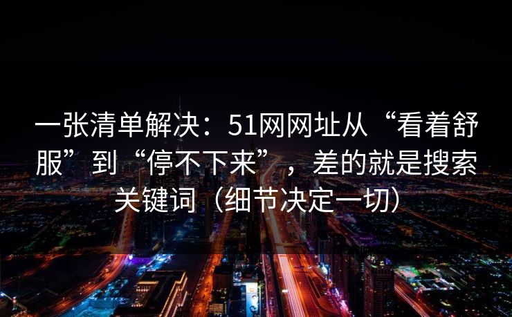 一张清单解决：51网网址从“看着舒服”到“停不下来”，差的就是搜索关键词（细节决定一切）