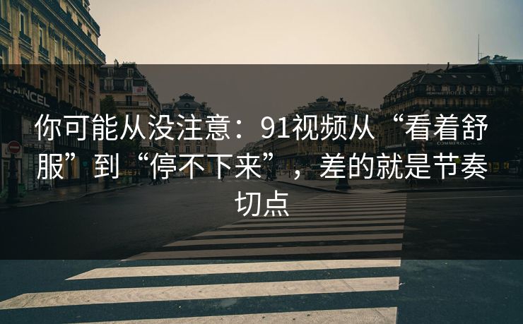 你可能从没注意：91视频从“看着舒服”到“停不下来”，差的就是节奏切点